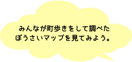 みんなが調べたぼうさいマップを見てみよう。